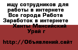 ищу сотрудников для работы в интернете - Все города Работа » Заработок в интернете   . Ханты-Мансийский,Урай г.